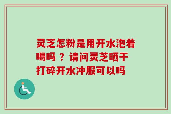 灵芝怎粉是用开水泡着喝吗 ？请问灵芝晒干打碎开水冲服可以吗
