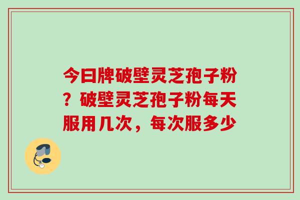 今曰牌破壁灵芝孢子粉？破壁灵芝孢子粉每天服用几次，每次服多少