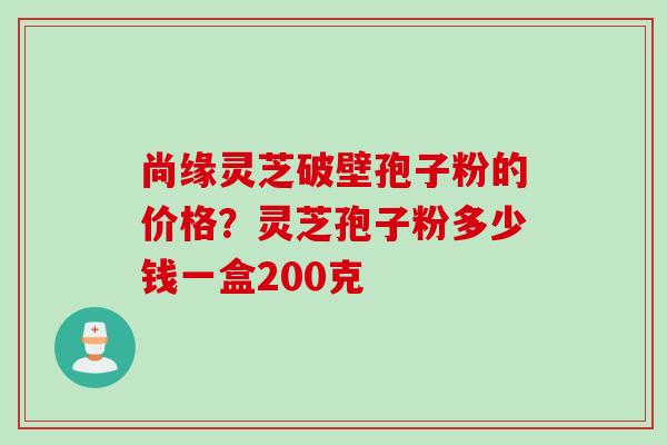 尚缘灵芝破壁孢子粉的价格？灵芝孢子粉多少钱一盒200克