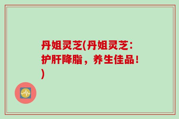 丹姐灵芝(丹姐灵芝：护肝降脂，养生佳品！)