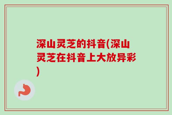 深山灵芝的抖音(深山灵芝在抖音上大放异彩) 深山灵芝的抖音(深山灵芝在抖音上大放异彩)