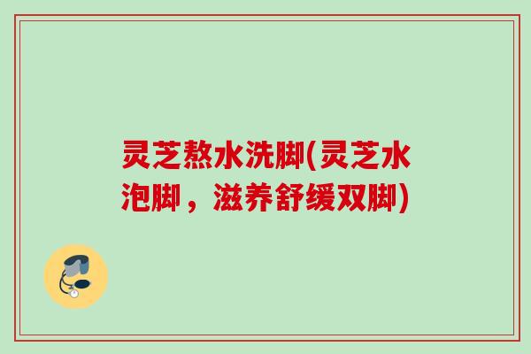 灵芝熬水洗脚(灵芝水泡脚，滋养舒缓双脚)