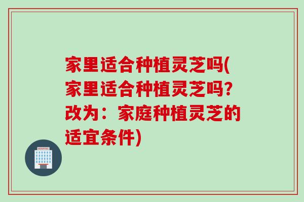 家里适合种植灵芝吗(家里适合种植灵芝吗？改为：家庭种植灵芝的适宜条件)