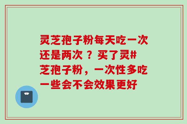 灵芝孢子粉每天吃一次还是两次 ?买了灵#芝孢子粉,一次性多吃一些会不会效果更好 灵芝孢子粉每天吃一次还是两次 ?买了灵#芝孢子粉,一次性多吃一些会不会效果更好