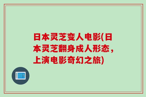 日本灵芝变人电影(日本灵芝翻身成人形态，上演电影奇幻之旅)