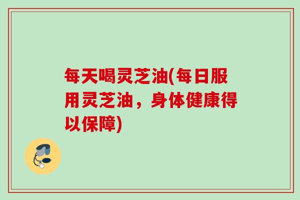 每天喝灵芝油(每日服用灵芝油,身体健康得以保障) 每天喝灵芝油(每日服用灵芝油,身体健康得以保障)