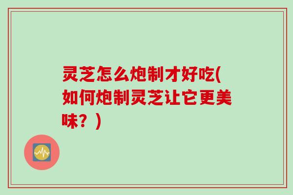 灵芝怎么炮制才好吃(如何炮制灵芝让它更美味?) 灵芝怎么炮制才好吃(如何炮制灵芝让它更美味?)