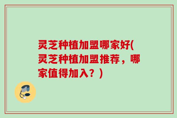 灵芝种植加盟哪家好(灵芝种植加盟推荐，哪家值得加入？)