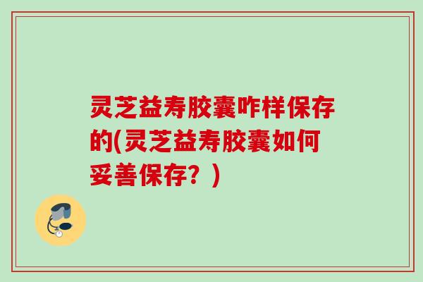 灵芝益寿胶囊咋样保存的(灵芝益寿胶囊如何妥善保存？)