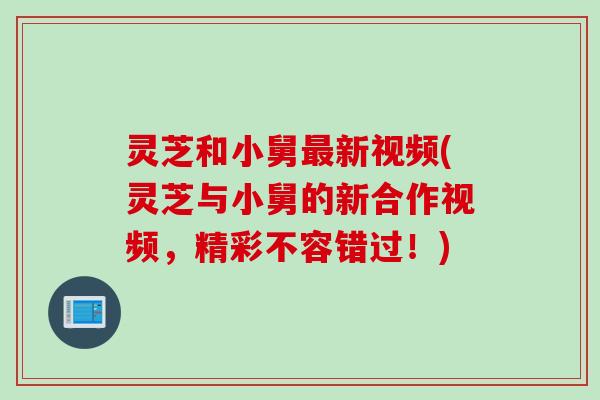 灵芝和小舅新视频(灵芝与小舅的新合作视频,精彩不容错过!) 灵芝和小舅新视频(灵芝与小舅的新合作视频,精彩不容错过!)