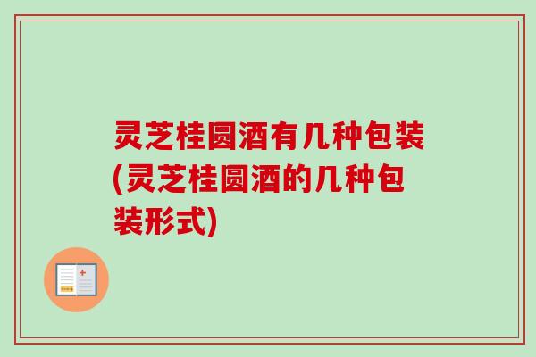 灵芝桂圆酒有几种包装(灵芝桂圆酒的几种包装形式)
