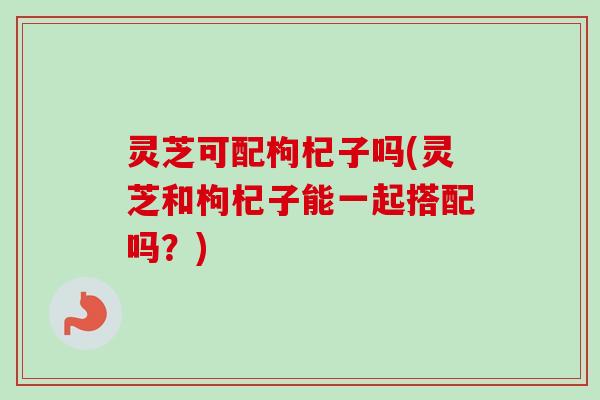灵芝可配枸杞子吗(灵芝和枸杞子能一起搭配吗？)