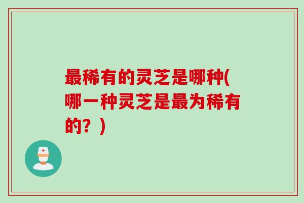 最稀有的灵芝是哪种(哪一种灵芝是最为稀有的？)