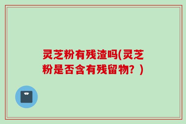灵芝粉有残渣吗(灵芝粉是否含有残留物？)