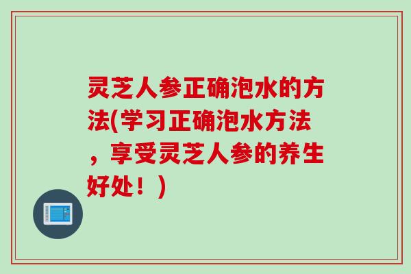 灵芝人参正确泡水的方法(学习正确泡水方法，享受灵芝人参的养生好处！)