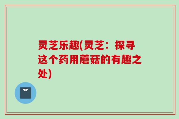 灵芝乐趣(灵芝：探寻这个药用蘑菇的有趣之处)