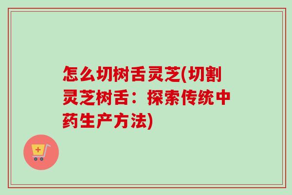 怎么切树舌灵芝(切割灵芝树舌：探索传统中药生产方法)