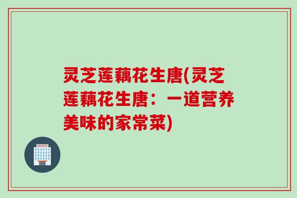 灵芝莲藕花生唐(灵芝莲藕花生唐：一道营养美味的家常菜)