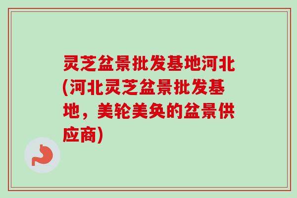 灵芝盆景批发基地河北(河北灵芝盆景批发基地，美轮美奂的盆景供应商)