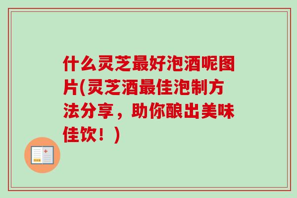 什么灵芝最好泡酒呢图片(灵芝酒最佳泡制方法分享，助你酿出美味佳饮！)
