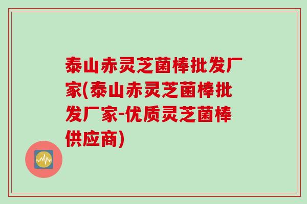 泰山赤灵芝菌棒批发厂家(泰山赤灵芝菌棒批发厂家-优质灵芝菌棒供应商)