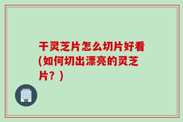 干灵芝片怎么切片好看(如何切出漂亮的灵芝片？)