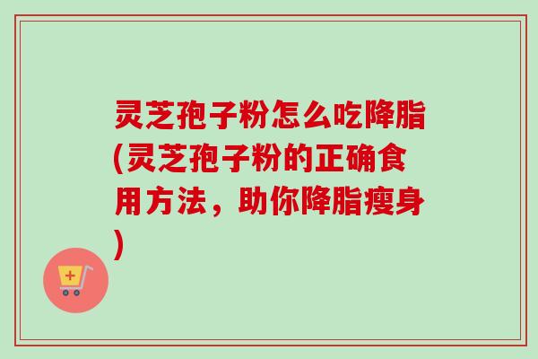 灵芝孢子粉怎么吃降脂(灵芝孢子粉的正确食用方法，助你降脂瘦身)