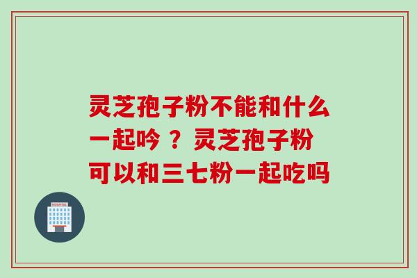 灵芝孢子粉不能和什么一起吟 ?灵芝孢子粉可以和三七粉一起吃吗 灵芝孢子粉不能和什么一起吟 ?灵芝孢子粉可以和三七粉一起吃吗