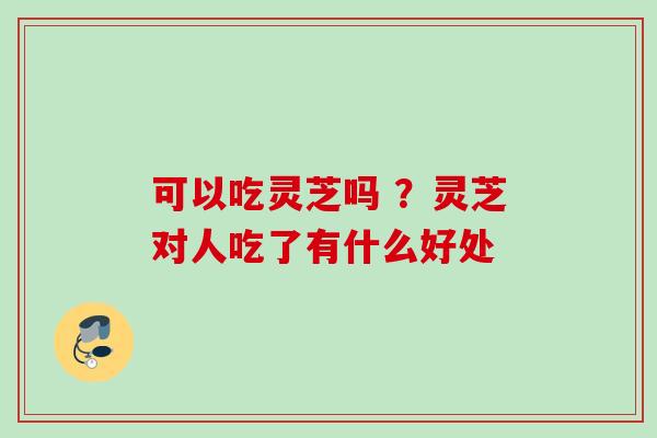 可以吃灵芝吗 ？灵芝对人吃了有什么好处