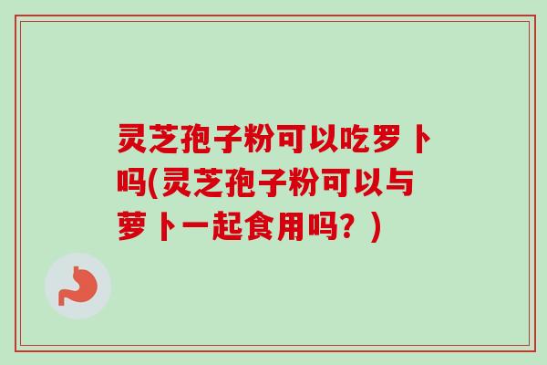 灵芝孢子粉可以吃罗卜吗(灵芝孢子粉可以与萝卜一起食用吗？)