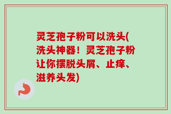 灵芝孢子粉可以洗头(洗头神器！灵芝孢子粉让你摆脱头屑、止痒、滋养头发)