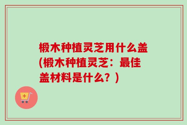 椴木种植灵芝用什么盖(椴木种植灵芝：最佳盖材料是什么？)