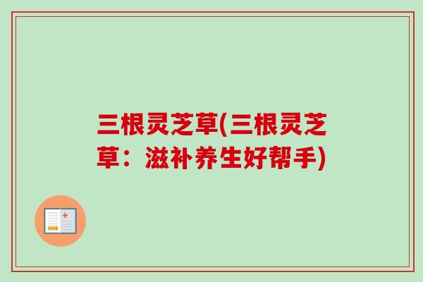 三根灵芝草(三根灵芝草：滋补养生好帮手)