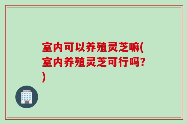 室内可以养殖灵芝嘛(室内养殖灵芝可行吗？)