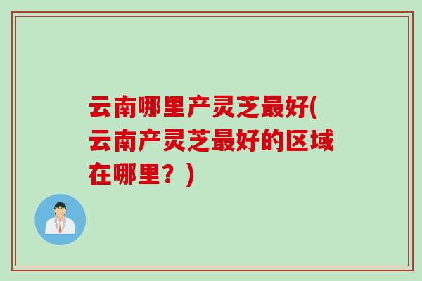 云南哪里产灵芝最好(云南产灵芝最好的区域在哪里？)