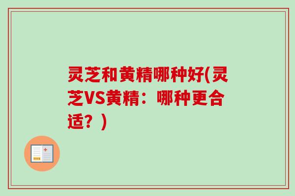 灵芝和黄精哪种好(灵芝VS黄精：哪种更合适？)