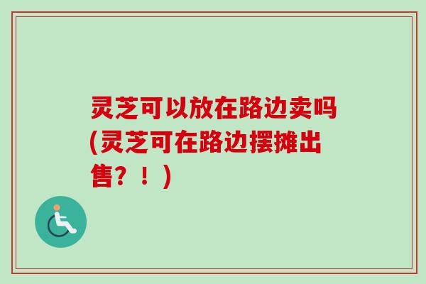 灵芝可以放在路边卖吗(灵芝可在路边摆摊出售？！)