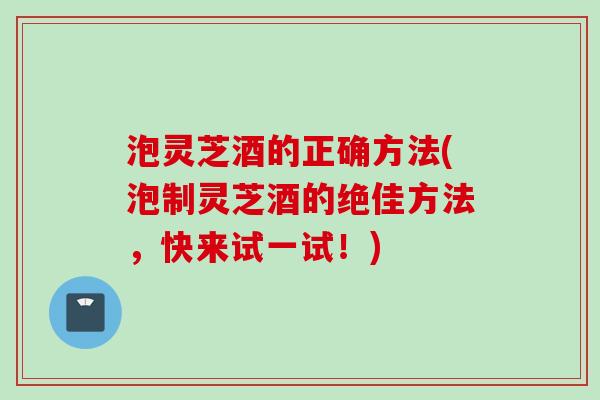 泡灵芝酒的正确方法(泡制灵芝酒的绝佳方法，快来试一试！)