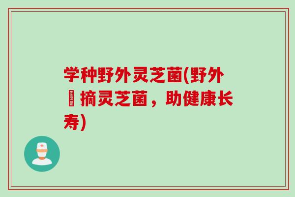 学种野外灵芝菌(野外採摘灵芝菌，助健康长寿)