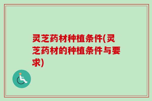 灵芝药材种植条件(灵芝药材的种植条件与要求)