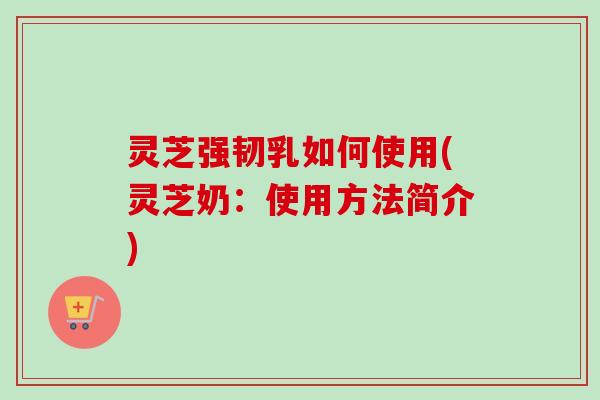 灵芝强韧乳如何使用(灵芝奶：使用方法简介)