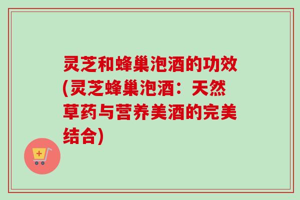 灵芝和蜂巢泡酒的功效(灵芝蜂巢泡酒：天然草药与营养美酒的完美结合)
