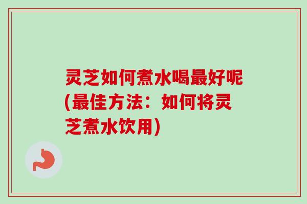 灵芝如何煮水喝最好呢(最佳方法：如何将灵芝煮水饮用)