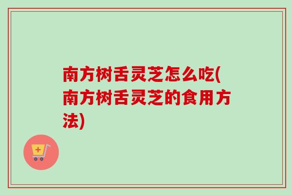 南方树舌灵芝怎么吃(南方树舌灵芝的食用方法)