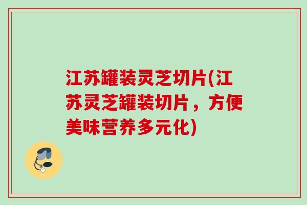 江苏罐装灵芝切片(江苏灵芝罐装切片,方便美味营养多元化) 江苏罐装灵芝切片(江苏灵芝罐装切片,方便美味营养多元化)