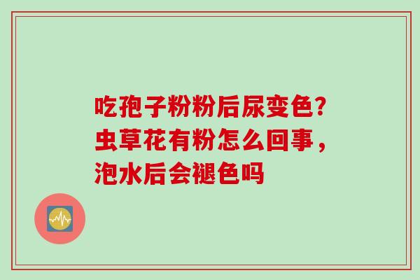 吃孢子粉粉后尿变色？虫草花有粉怎么回事，泡水后会褪色吗