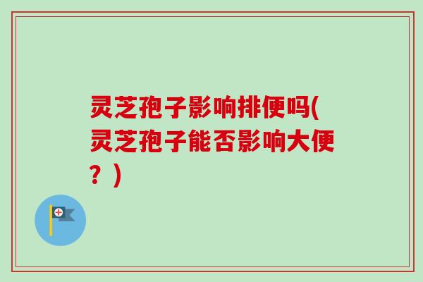 灵芝孢子影响排便吗(灵芝孢子能否影响大便？)