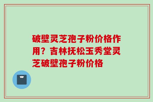 破壁灵芝孢子粉价格作用？吉林抚松玉秀堂灵芝破壁孢子粉价格