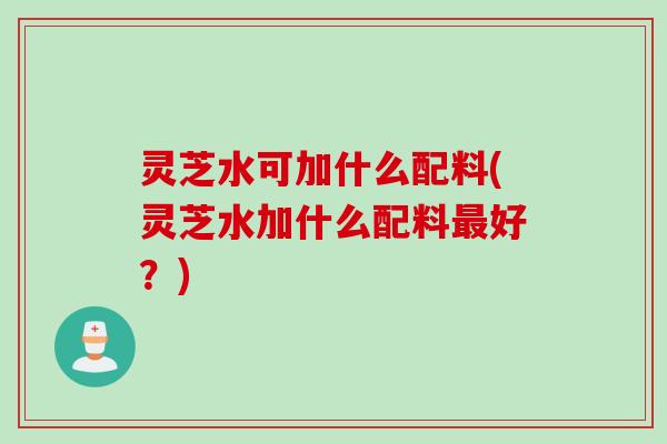 灵芝水可加什么配料(灵芝水加什么配料最好？)