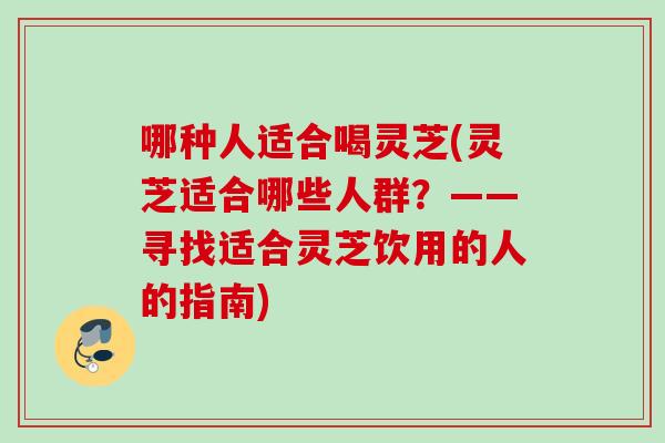 哪种人适合喝灵芝(灵芝适合哪些人群?——寻找适合灵芝饮用的人的指南) 哪种人适合喝灵芝(灵芝适合哪些人群?——寻找适合灵芝饮用的人的指南)